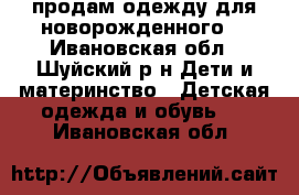 продам одежду для новорожденного  - Ивановская обл., Шуйский р-н Дети и материнство » Детская одежда и обувь   . Ивановская обл.